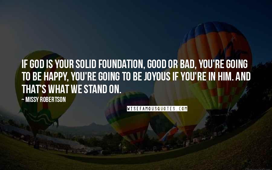 Missy Robertson Quotes: If God is your solid foundation, good or bad, you're going to be happy, you're going to be joyous if you're in him. And that's what we stand on.