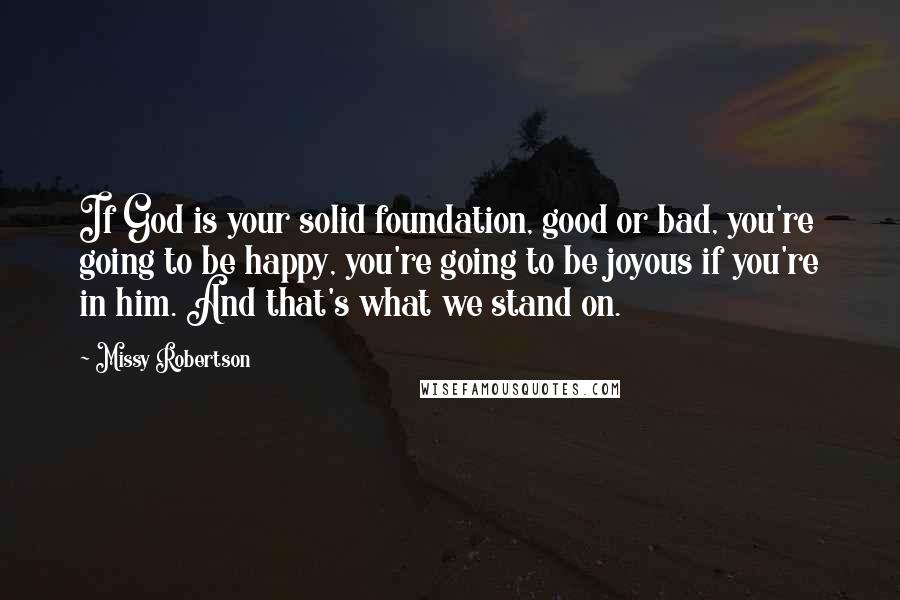 Missy Robertson Quotes: If God is your solid foundation, good or bad, you're going to be happy, you're going to be joyous if you're in him. And that's what we stand on.