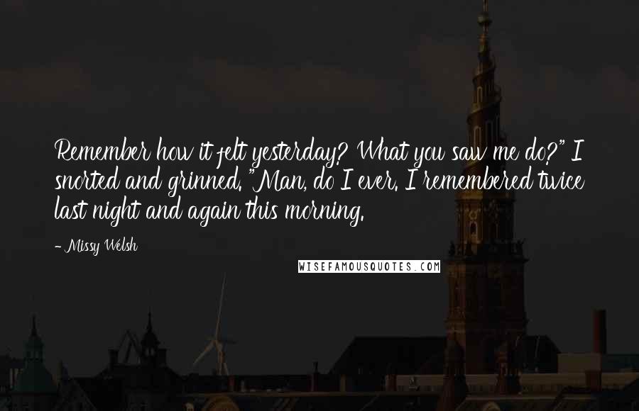 Missy Welsh Quotes: Remember how it felt yesterday? What you saw me do?" I snorted and grinned. "Man, do I ever. I remembered twice last night and again this morning.