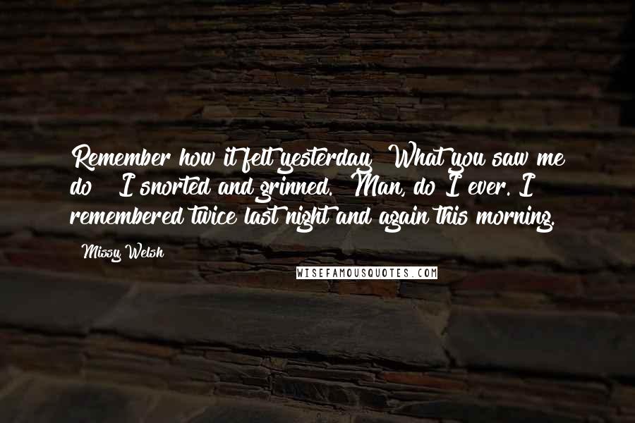 Missy Welsh Quotes: Remember how it felt yesterday? What you saw me do?" I snorted and grinned. "Man, do I ever. I remembered twice last night and again this morning.