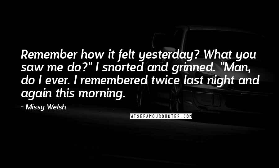 Missy Welsh Quotes: Remember how it felt yesterday? What you saw me do?" I snorted and grinned. "Man, do I ever. I remembered twice last night and again this morning.