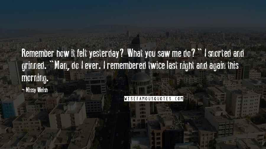 Missy Welsh Quotes: Remember how it felt yesterday? What you saw me do?" I snorted and grinned. "Man, do I ever. I remembered twice last night and again this morning.