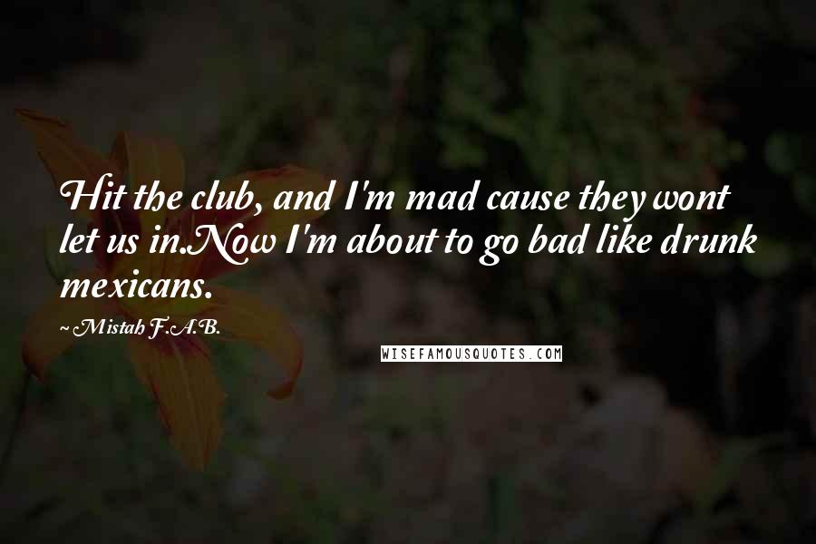 Mistah F.A.B. Quotes: Hit the club, and I'm mad cause they wont let us in.Now I'm about to go bad like drunk mexicans.