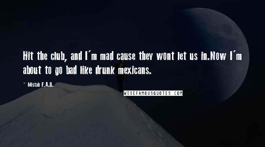 Mistah F.A.B. Quotes: Hit the club, and I'm mad cause they wont let us in.Now I'm about to go bad like drunk mexicans.