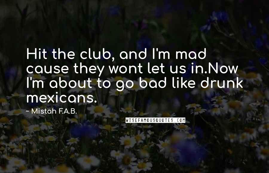 Mistah F.A.B. Quotes: Hit the club, and I'm mad cause they wont let us in.Now I'm about to go bad like drunk mexicans.