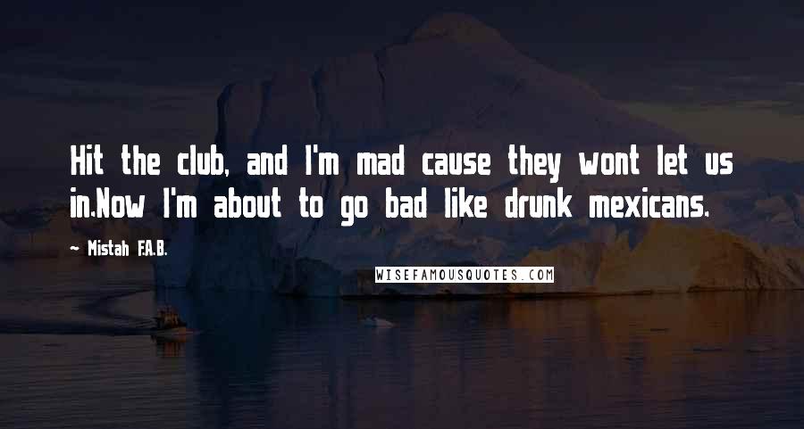 Mistah F.A.B. Quotes: Hit the club, and I'm mad cause they wont let us in.Now I'm about to go bad like drunk mexicans.