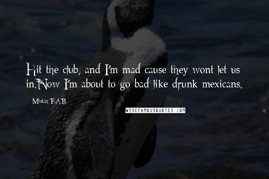 Mistah F.A.B. Quotes: Hit the club, and I'm mad cause they wont let us in.Now I'm about to go bad like drunk mexicans.