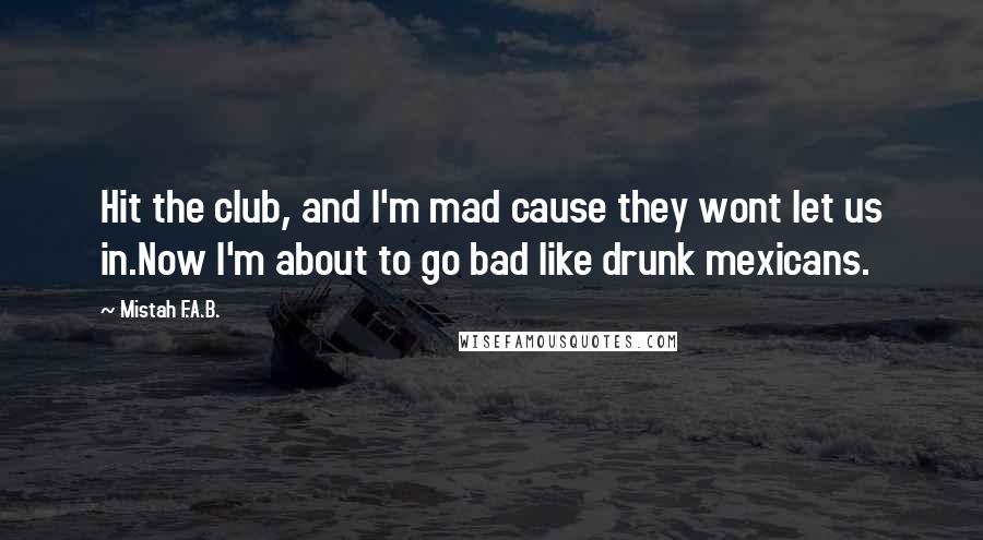 Mistah F.A.B. Quotes: Hit the club, and I'm mad cause they wont let us in.Now I'm about to go bad like drunk mexicans.