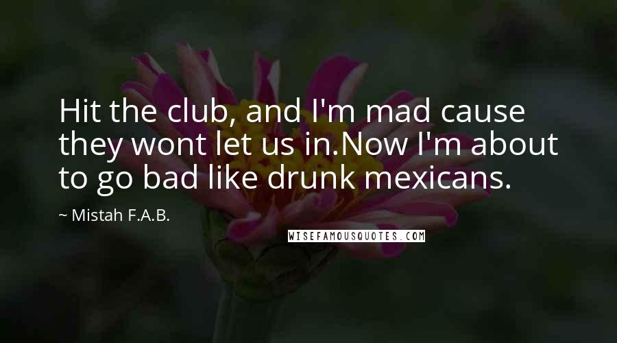 Mistah F.A.B. Quotes: Hit the club, and I'm mad cause they wont let us in.Now I'm about to go bad like drunk mexicans.