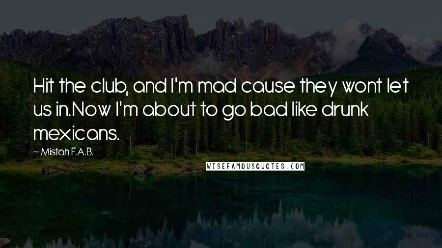 Mistah F.A.B. Quotes: Hit the club, and I'm mad cause they wont let us in.Now I'm about to go bad like drunk mexicans.