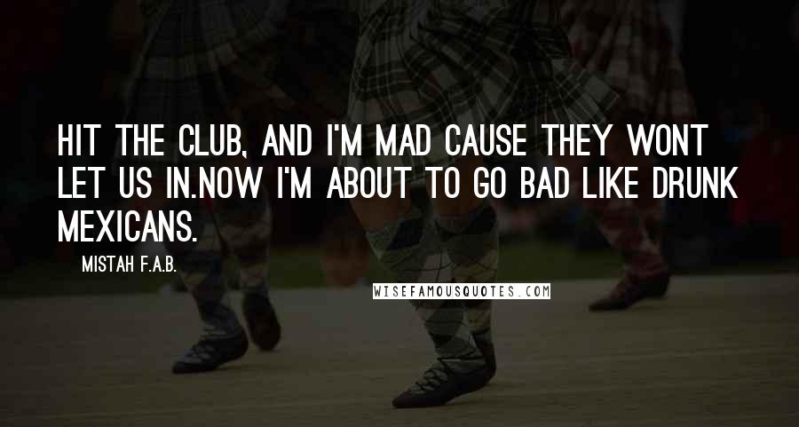 Mistah F.A.B. Quotes: Hit the club, and I'm mad cause they wont let us in.Now I'm about to go bad like drunk mexicans.