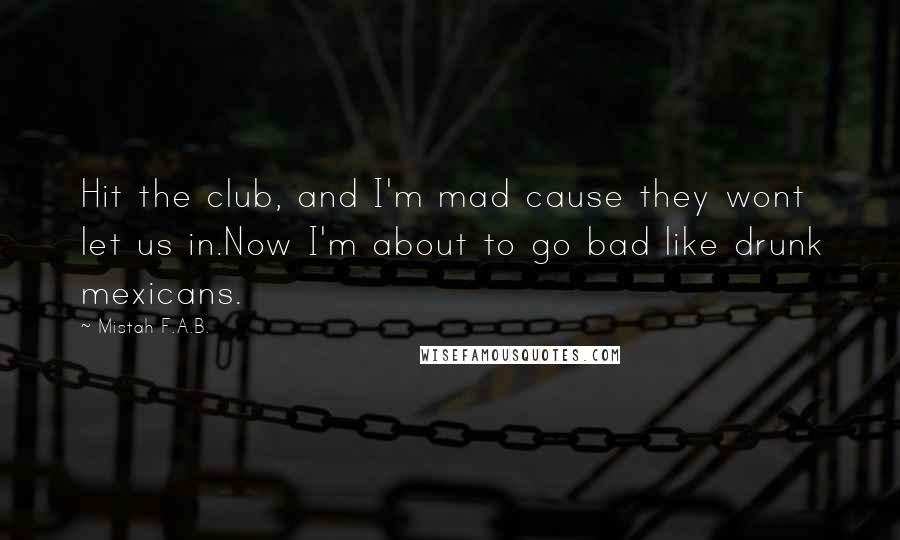 Mistah F.A.B. Quotes: Hit the club, and I'm mad cause they wont let us in.Now I'm about to go bad like drunk mexicans.