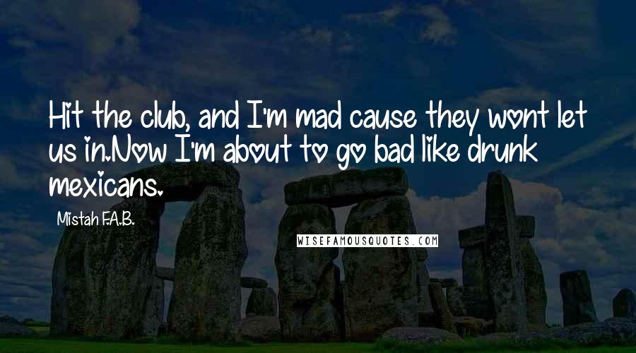 Mistah F.A.B. Quotes: Hit the club, and I'm mad cause they wont let us in.Now I'm about to go bad like drunk mexicans.