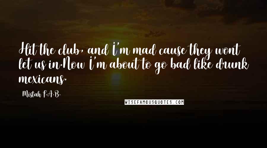 Mistah F.A.B. Quotes: Hit the club, and I'm mad cause they wont let us in.Now I'm about to go bad like drunk mexicans.