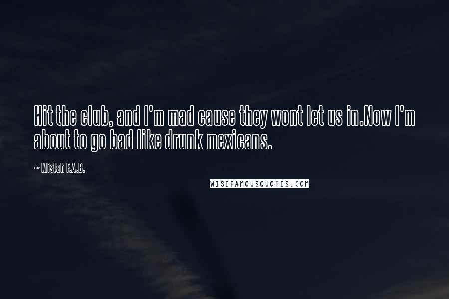 Mistah F.A.B. Quotes: Hit the club, and I'm mad cause they wont let us in.Now I'm about to go bad like drunk mexicans.