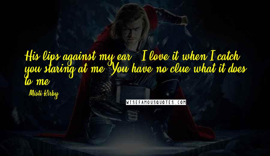 Misti Kirby Quotes: His lips against my ear. "I love it when I catch you staring at me. You have no clue what it does to me.