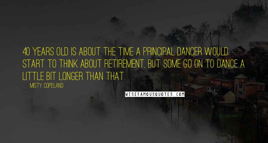 Misty Copeland Quotes: 40 years old is about the time a principal dancer would start to think about retirement, but some go on to dance a little bit longer than that.