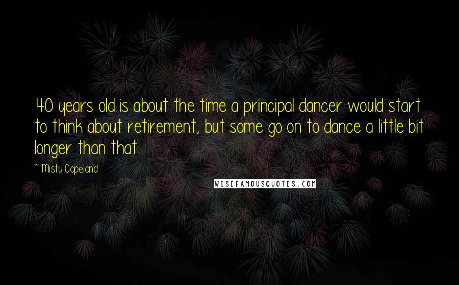 Misty Copeland Quotes: 40 years old is about the time a principal dancer would start to think about retirement, but some go on to dance a little bit longer than that.