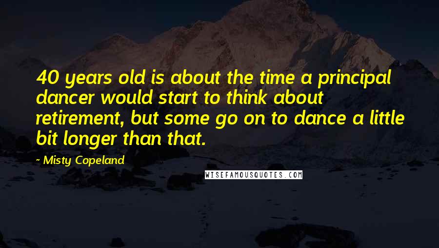 Misty Copeland Quotes: 40 years old is about the time a principal dancer would start to think about retirement, but some go on to dance a little bit longer than that.