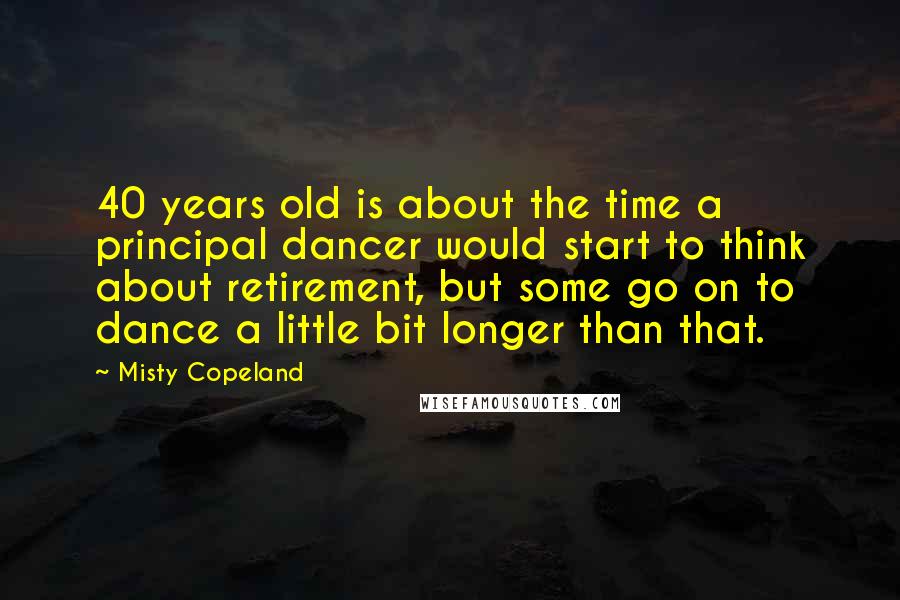 Misty Copeland Quotes: 40 years old is about the time a principal dancer would start to think about retirement, but some go on to dance a little bit longer than that.