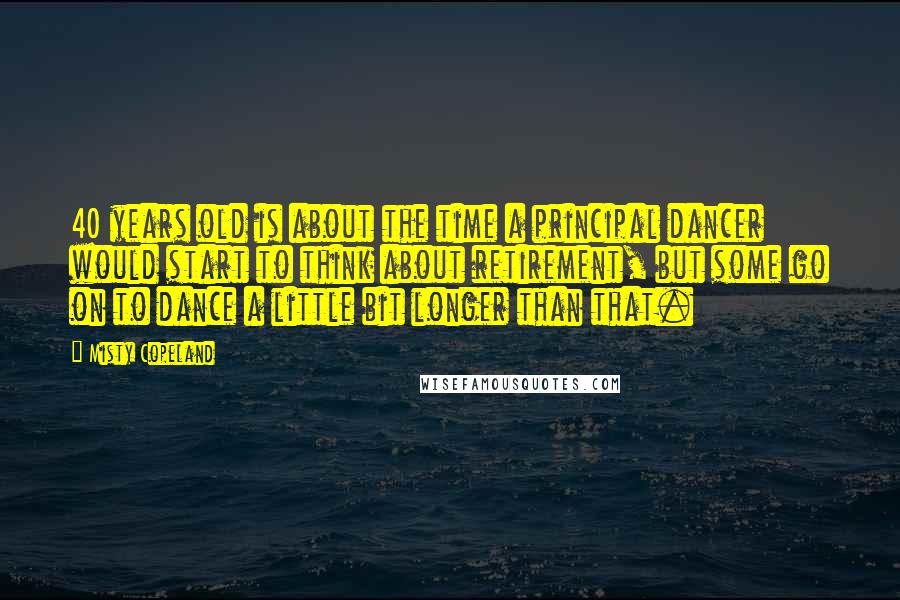 Misty Copeland Quotes: 40 years old is about the time a principal dancer would start to think about retirement, but some go on to dance a little bit longer than that.