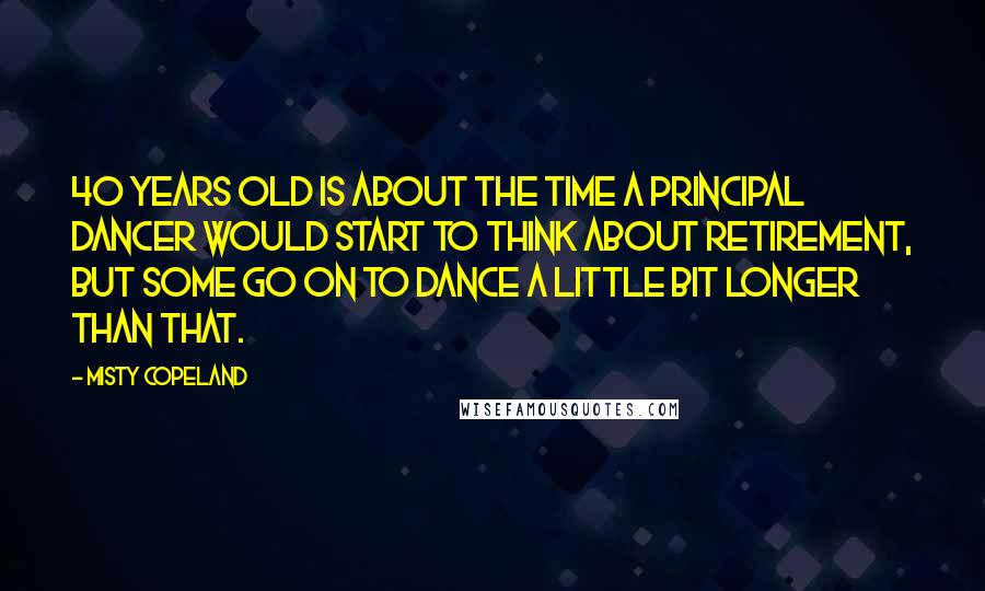 Misty Copeland Quotes: 40 years old is about the time a principal dancer would start to think about retirement, but some go on to dance a little bit longer than that.