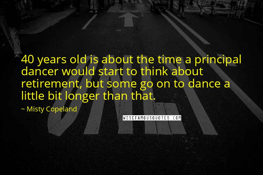 Misty Copeland Quotes: 40 years old is about the time a principal dancer would start to think about retirement, but some go on to dance a little bit longer than that.