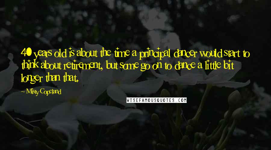 Misty Copeland Quotes: 40 years old is about the time a principal dancer would start to think about retirement, but some go on to dance a little bit longer than that.