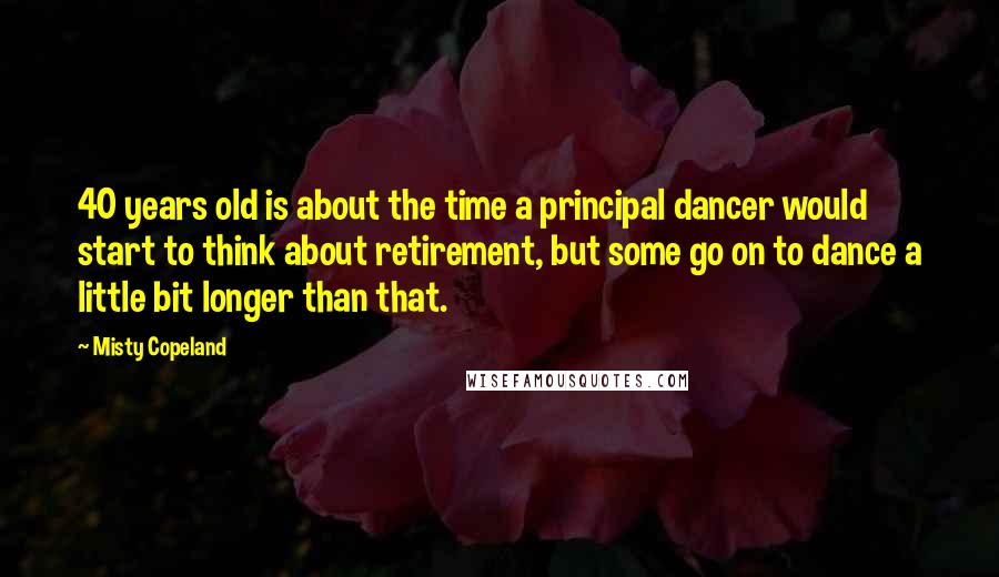 Misty Copeland Quotes: 40 years old is about the time a principal dancer would start to think about retirement, but some go on to dance a little bit longer than that.