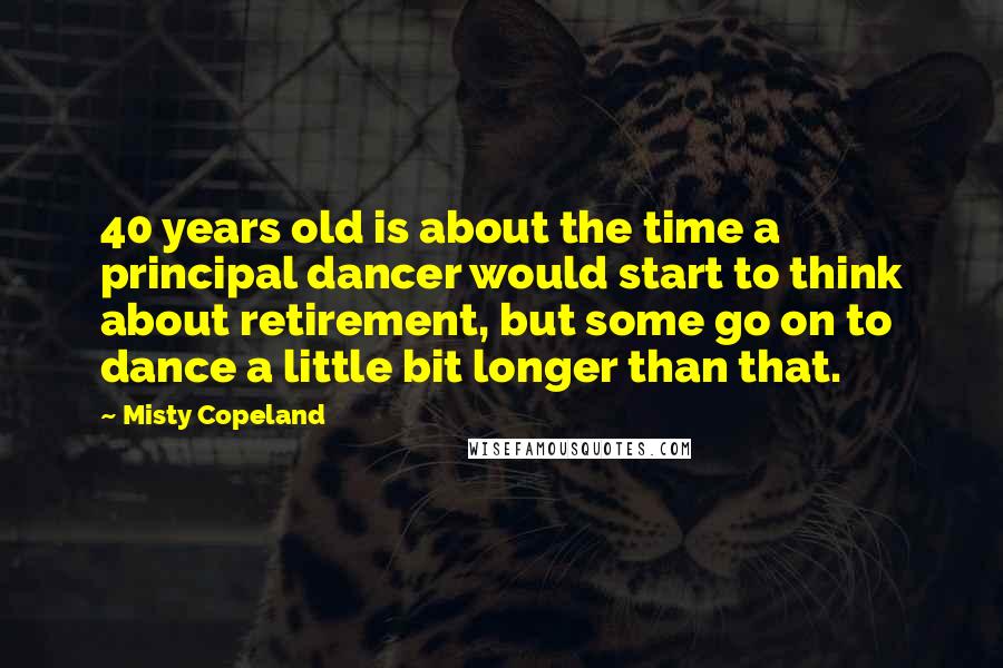 Misty Copeland Quotes: 40 years old is about the time a principal dancer would start to think about retirement, but some go on to dance a little bit longer than that.