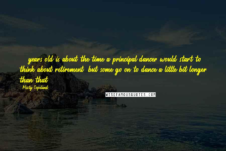 Misty Copeland Quotes: 40 years old is about the time a principal dancer would start to think about retirement, but some go on to dance a little bit longer than that.