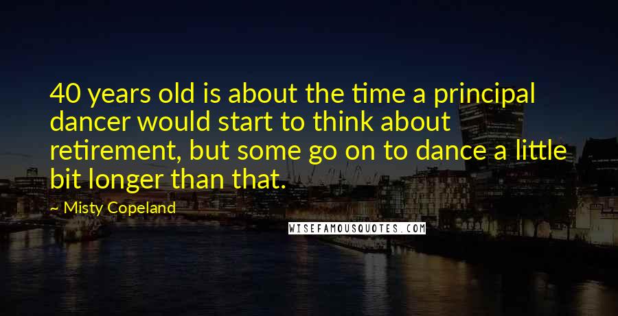 Misty Copeland Quotes: 40 years old is about the time a principal dancer would start to think about retirement, but some go on to dance a little bit longer than that.