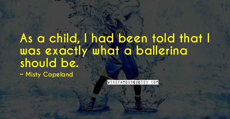 Misty Copeland Quotes: As a child, I had been told that I was exactly what a ballerina should be.