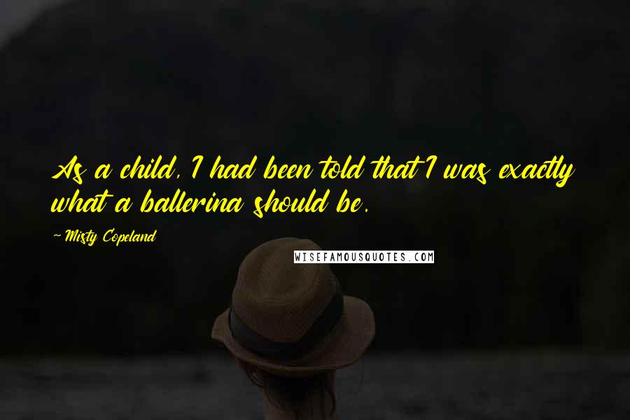 Misty Copeland Quotes: As a child, I had been told that I was exactly what a ballerina should be.