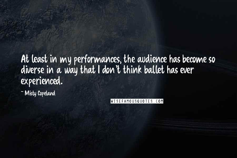 Misty Copeland Quotes: At least in my performances, the audience has become so diverse in a way that I don't think ballet has ever experienced.