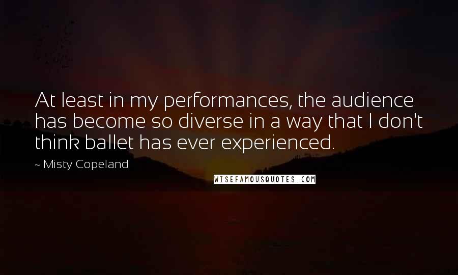 Misty Copeland Quotes: At least in my performances, the audience has become so diverse in a way that I don't think ballet has ever experienced.