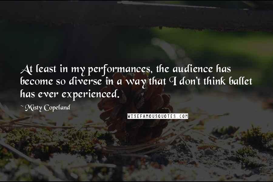Misty Copeland Quotes: At least in my performances, the audience has become so diverse in a way that I don't think ballet has ever experienced.