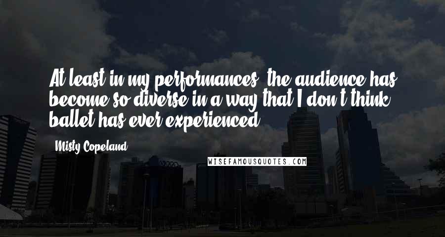 Misty Copeland Quotes: At least in my performances, the audience has become so diverse in a way that I don't think ballet has ever experienced.