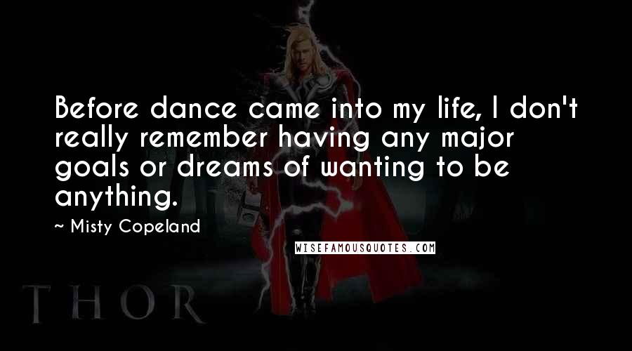 Misty Copeland Quotes: Before dance came into my life, I don't really remember having any major goals or dreams of wanting to be anything.