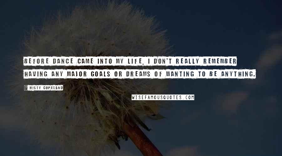 Misty Copeland Quotes: Before dance came into my life, I don't really remember having any major goals or dreams of wanting to be anything.