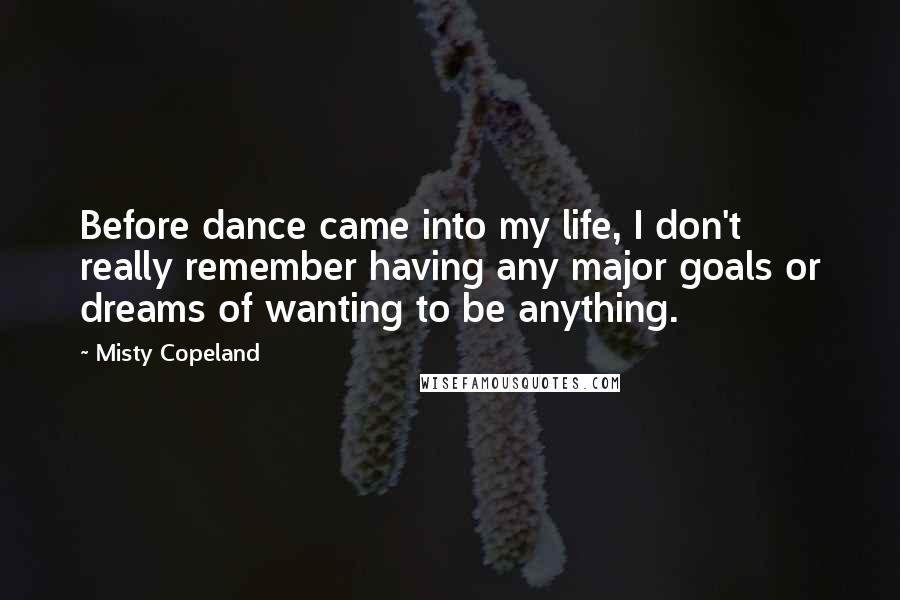 Misty Copeland Quotes: Before dance came into my life, I don't really remember having any major goals or dreams of wanting to be anything.