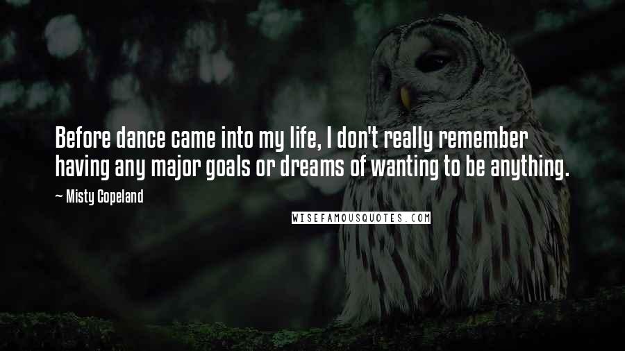 Misty Copeland Quotes: Before dance came into my life, I don't really remember having any major goals or dreams of wanting to be anything.