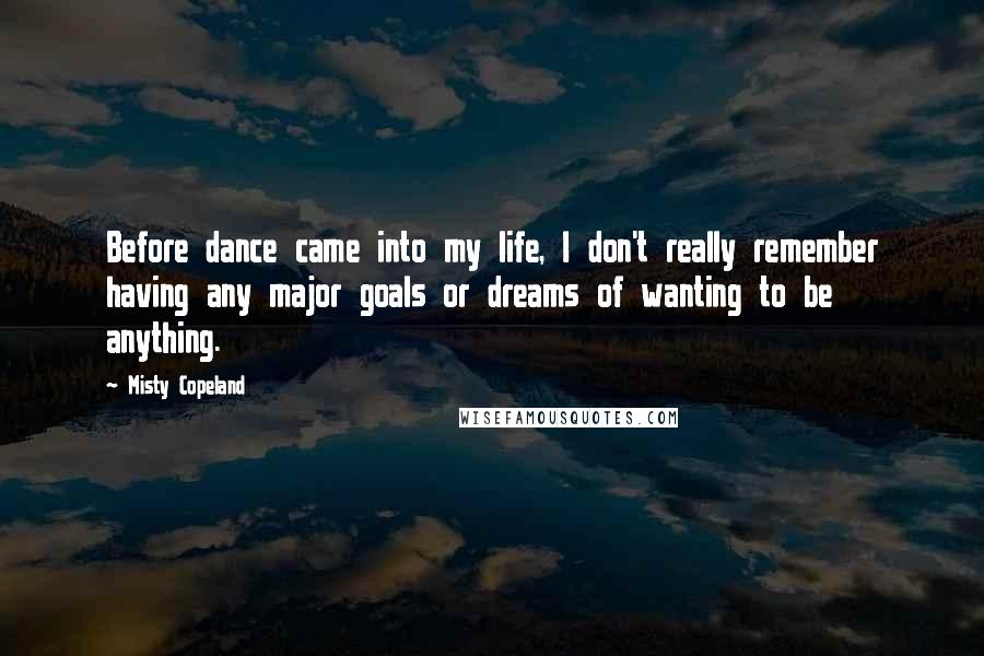 Misty Copeland Quotes: Before dance came into my life, I don't really remember having any major goals or dreams of wanting to be anything.
