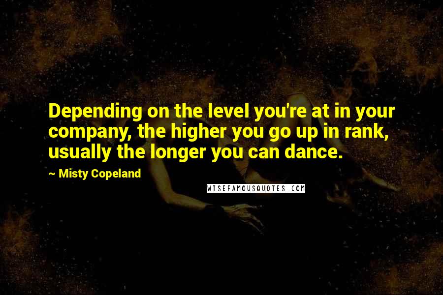 Misty Copeland Quotes: Depending on the level you're at in your company, the higher you go up in rank, usually the longer you can dance.
