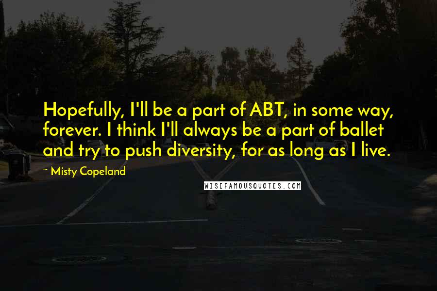 Misty Copeland Quotes: Hopefully, I'll be a part of ABT, in some way, forever. I think I'll always be a part of ballet and try to push diversity, for as long as I live.