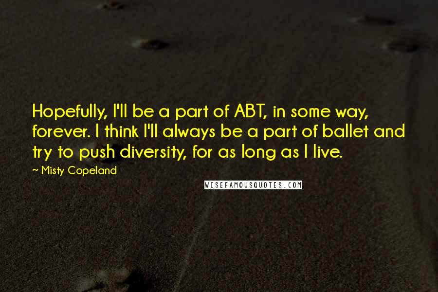 Misty Copeland Quotes: Hopefully, I'll be a part of ABT, in some way, forever. I think I'll always be a part of ballet and try to push diversity, for as long as I live.