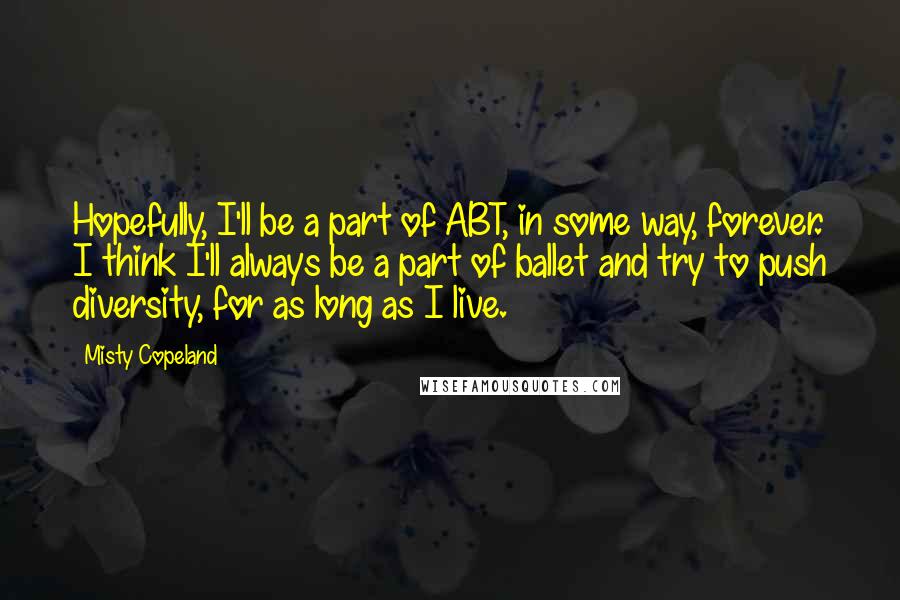 Misty Copeland Quotes: Hopefully, I'll be a part of ABT, in some way, forever. I think I'll always be a part of ballet and try to push diversity, for as long as I live.