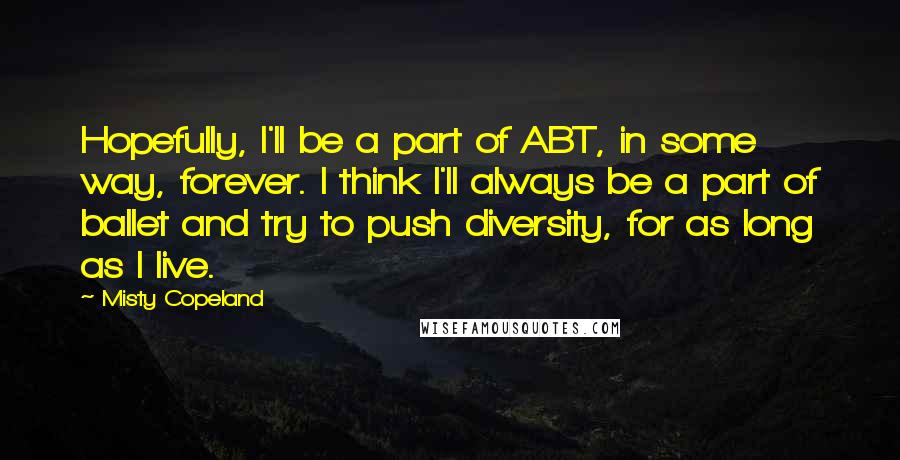 Misty Copeland Quotes: Hopefully, I'll be a part of ABT, in some way, forever. I think I'll always be a part of ballet and try to push diversity, for as long as I live.