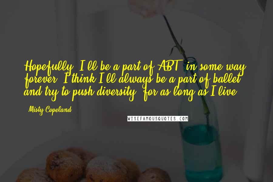 Misty Copeland Quotes: Hopefully, I'll be a part of ABT, in some way, forever. I think I'll always be a part of ballet and try to push diversity, for as long as I live.