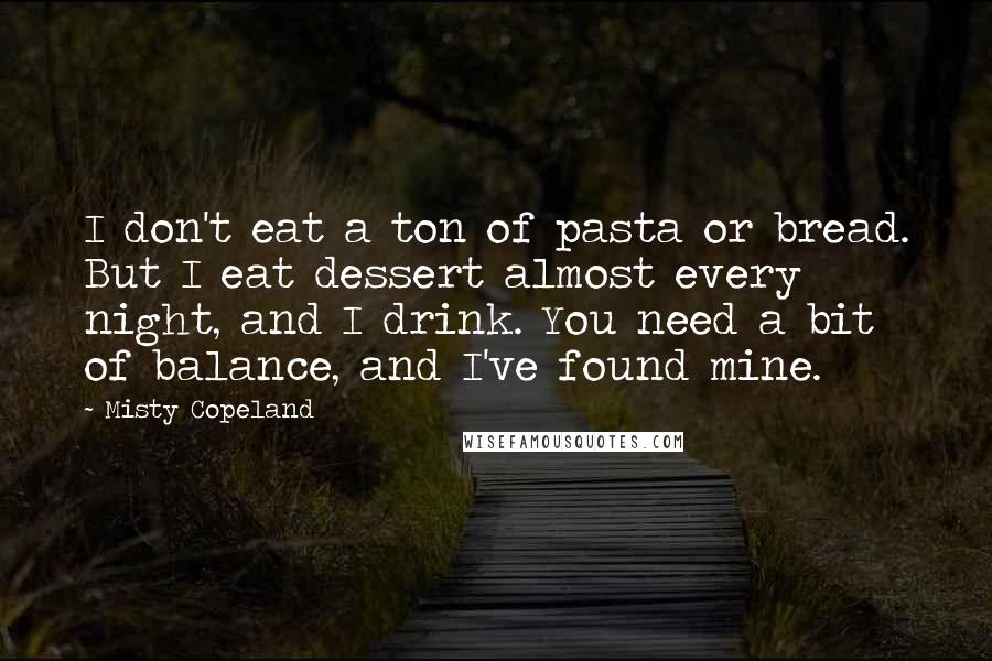 Misty Copeland Quotes: I don't eat a ton of pasta or bread. But I eat dessert almost every night, and I drink. You need a bit of balance, and I've found mine.